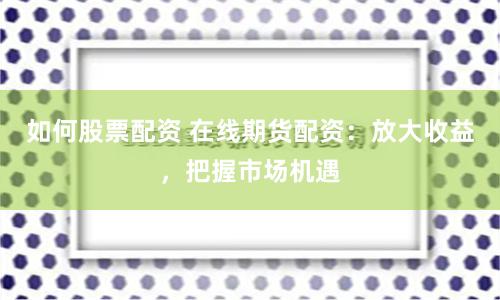 如何股票配资 在线期货配资：放大收益，把握市场机遇