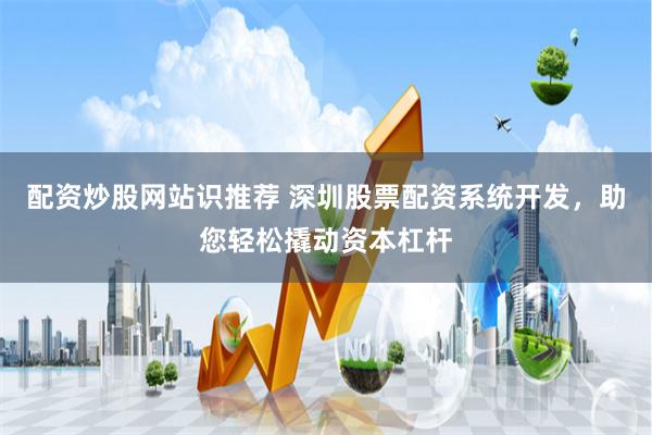 配资炒股网站识推荐 深圳股票配资系统开发，助您轻松撬动资本杠杆