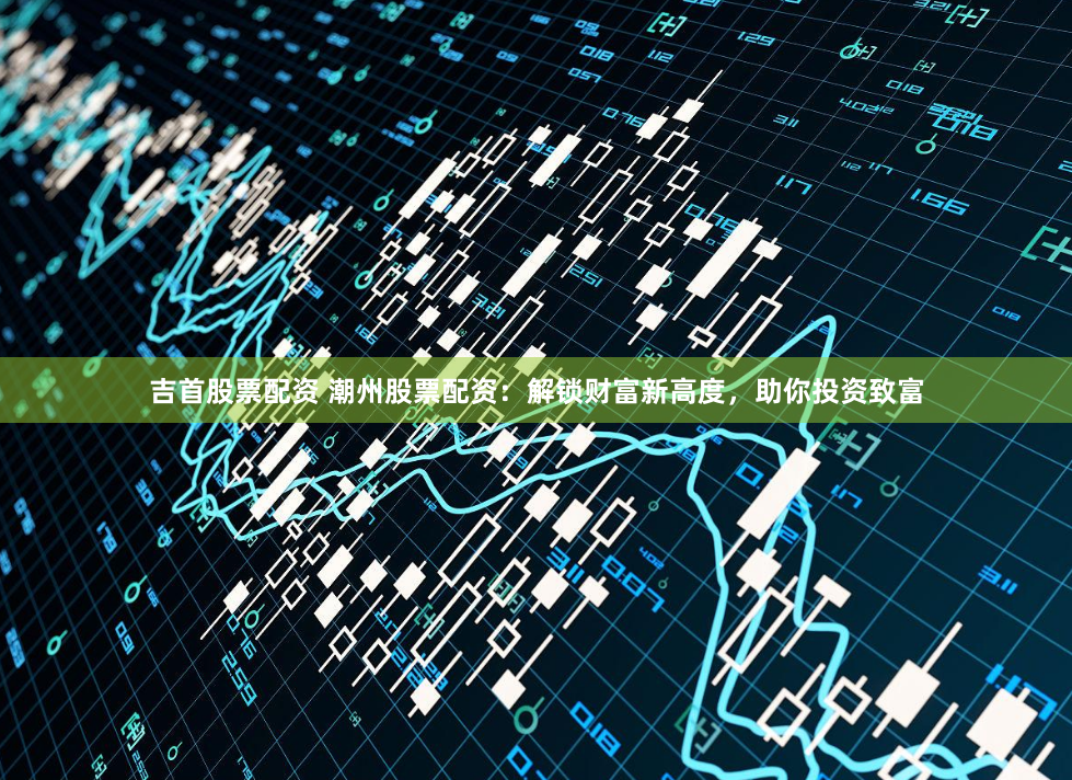吉首股票配资 潮州股票配资：解锁财富新高度，助你投资致富