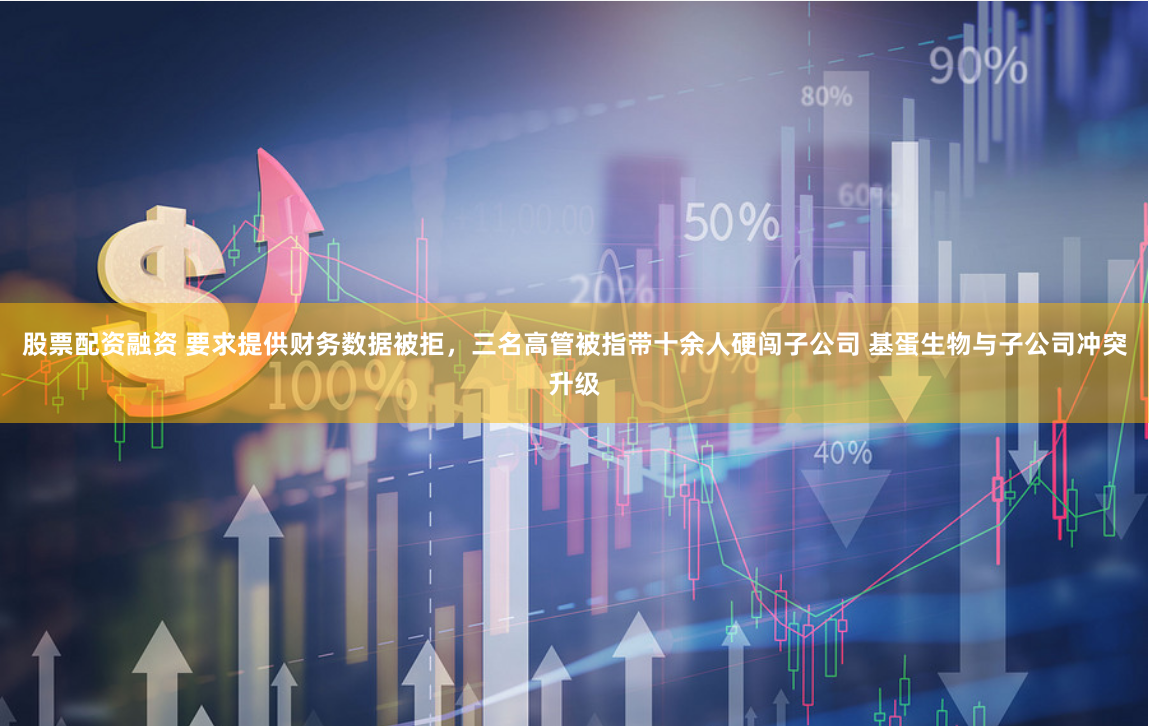 股票配资融资 要求提供财务数据被拒，三名高管被指带十余人硬闯子公司 基蛋生物与子公司冲突升级