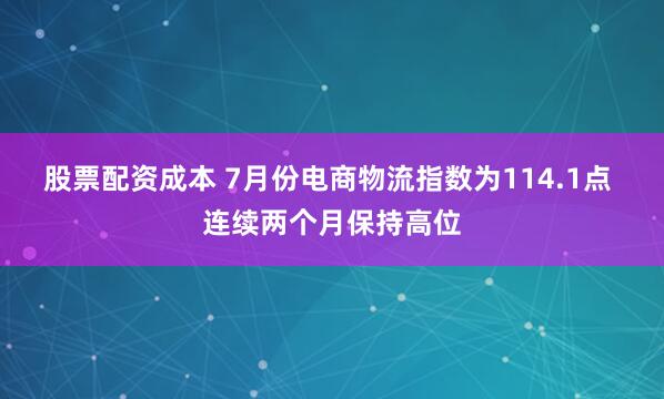 股票配资成本 7月份电商物流指数为114.1点 连续两个月保持高位