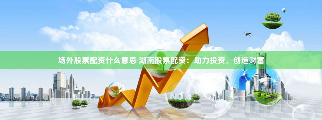 场外股票配资什么意思 湖南股票配资：助力投资，创造财富