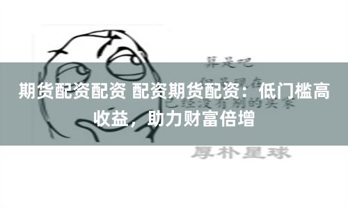 期货配资配资 配资期货配资：低门槛高收益，助力财富倍增