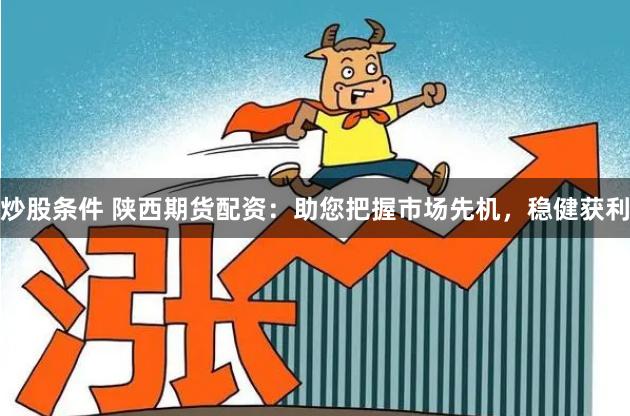 炒股条件 陕西期货配资：助您把握市场先机，稳健获利