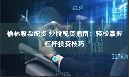 榆林股票配资 炒股配资指南：轻松掌握杠杆投资技巧