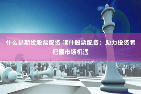 什么是期货股票配资 喀什股票配资：助力投资者把握市场机遇