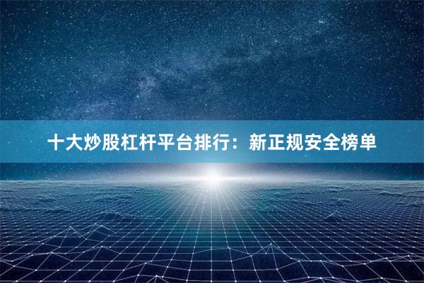 十大炒股杠杆平台排行：新正规安全榜单