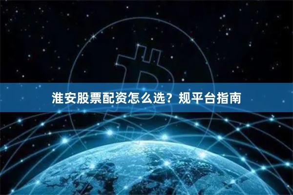 淮安股票配资怎么选？规平台指南