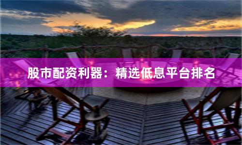 股市配资利器：精选低息平台排名